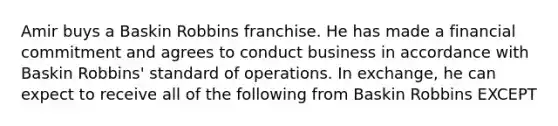 Amir buys a Baskin Robbins franchise. He has made a financial commitment and agrees to conduct business in accordance with Baskin Robbins' standard of operations. In exchange, he can expect to receive all of the following from Baskin Robbins EXCEPT