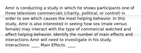 Amir is conducting a study in which he shows participants one of three television commercials (charity, political, or control) in order to see which causes the most helping behavior. In this study, Amir is also interested in seeing how sex (male versus female) may interact with the type of commercial watched and affect helping behavior. Identify the number of main effects and interactions Amir will need to investigate in his study. Interactions: ____ Main Effects: ____