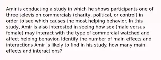 Amir is conducting a study in which he shows participants one of three television commercials (charity, political, or control) in order to see which causes the most helping behavior. In this study, Amir is also interested in seeing how sex (male versus female) may interact with the type of commercial watched and affect helping behavior. Identify the number of main effects and interactions Amir is likely to find in his study. how many main effects and interactions?