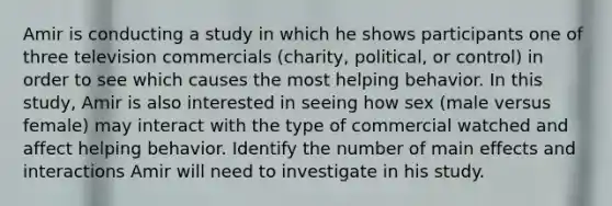 Amir is conducting a study in which he shows participants one of three television commercials (charity, political, or control) in order to see which causes the most helping behavior. In this study, Amir is also interested in seeing how sex (male versus female) may interact with the type of commercial watched and affect helping behavior. Identify the number of main effects and interactions Amir will need to investigate in his study.