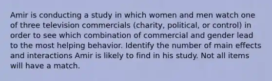 Amir is conducting a study in which women and men watch one of three television commercials (charity, political, or control) in order to see which combination of commercial and gender lead to the most helping behavior. Identify the number of main effects and interactions Amir is likely to find in his study. Not all items will have a match.