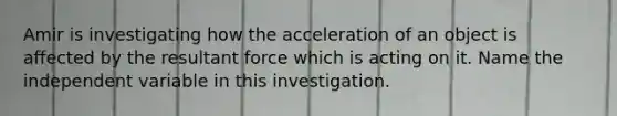 Amir is investigating how the acceleration of an object is affected by the resultant force which is acting on it. Name the independent variable in this investigation.