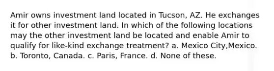 Amir owns investment land located in Tucson, AZ. He exchanges it for other investment land. In which of the following locations may the other investment land be located and enable Amir to qualify for like-kind exchange treatment? a. Mexico City,Mexico. b. Toronto, Canada. c. Paris, France. d. None of these.