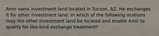 Amir owns investment land located in Tucson, AZ. He exchanges it for other investment land. In which of the following ocations may the other investment land be located and enable Amir to qualify for like-kind exchange treatment?