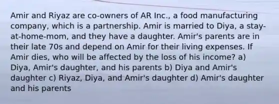 Amir and Riyaz are co-owners of AR Inc., a food manufacturing company, which is a partnership. Amir is married to Diya, a stay-at-home-mom, and they have a daughter. Amir's parents are in their late 70s and depend on Amir for their living expenses. If Amir dies, who will be affected by the loss of his income? a) Diya, Amir's daughter, and his parents b) Diya and Amir's daughter c) Riyaz, Diya, and Amir's daughter d) Amir's daughter and his parents