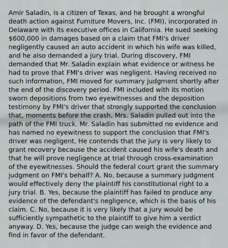 Amir Saladin, is a citizen of Texas, and he brought a wrongful death action against Furniture Movers, Inc. (FMI), incorporated in Delaware with its executive offices in California. He sued seeking 600,000 in damages based on a claim that FMI's driver negligently caused an auto accident in which his wife was killed, and he also demanded a jury trial. During discovery, FMI demanded that Mr. Saladin explain what evidence or witness he had to prove that FMI's driver was negligent. Having received no such information, FMI moved for summary judgment shortly after the end of the discovery period. FMI included with its motion sworn depositions from two eyewitnesses and the deposition testimony by FMI's driver that strongly supported the conclusion that, moments before the crash, Mrs. Saladin pulled out into the path of the FMI truck. Mr. Saladin has submitted no evidence and has named no eyewitness to support the conclusion that FMI's driver was negligent. He contends that the jury is very likely to grant recovery because the accident caused his wife's death and that he will prove negligence at trial through cross-examination of the eyewitnesses. Should the federal court grant the summary judgment on FMI's behalf? A. No, because a summary judgment would effectively deny the plaintiff his constitutional right to a jury trial. B. Yes, because the plaintiff has failed to produce any evidence of the defendant's negligence, which is the basis of his claim. C. No, because it is very likely that a jury would be sufficiently sympathetic to the plaintiff to give him a verdict anyway. D. Yes, because the judge can weigh the evidence and find in favor of the defendant.