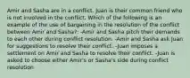 Amir and Sasha are in a conflict. Juan is their common friend who is not involved in the conflict. Which of the following is an example of the use of bargaining in the resolution of the conflict between Amir and Sasha?: -Amir and Sasha pitch their demands to each other during conflict resolution. -Amir and Sasha ask Juan for suggestions to resolve their conflict. -Juan imposes a settlement on Amir and Sasha to resolve their conflict. -Juan is asked to choose either Amir's or Sasha's side during conflict resolution