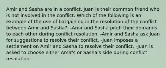 Amir and Sasha are in a conflict. Juan is their common friend who is not involved in the conflict. Which of the following is an example of the use of bargaining in the resolution of the conflict between Amir and Sasha?: -Amir and Sasha pitch their demands to each other during conflict resolution. -Amir and Sasha ask Juan for suggestions to resolve their conflict. -Juan imposes a settlement on Amir and Sasha to resolve their conflict. -Juan is asked to choose either Amir's or Sasha's side during conflict resolution