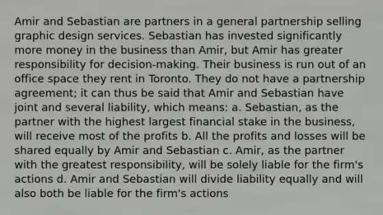 Amir and Sebastian are partners in a general partnership selling graphic design services. Sebastian has invested significantly more money in the business than Amir, but Amir has greater responsibility for decision-making. Their business is run out of an office space they rent in Toronto. They do not have a partnership agreement; it can thus be said that Amir and Sebastian have joint and several liability, which means: a. Sebastian, as the partner with the highest largest financial stake in the business, will receive most of the profits b. All the profits and losses will be shared equally by Amir and Sebastian c. Amir, as the partner with the greatest responsibility, will be solely liable for the firm's actions d. Amir and Sebastian will divide liability equally and will also both be liable for the firm's actions