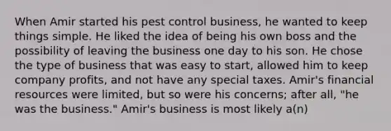 When Amir started his pest control business, he wanted to keep things simple. He liked the idea of being his own boss and the possibility of leaving the business one day to his son. He chose the type of business that was easy to start, allowed him to keep company profits, and not have any special taxes. Amir's financial resources were limited, but so were his concerns; after all, "he was the business." Amir's business is most likely a(n)