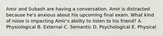 Amir and Subash are having a conversation. Amir is distracted because he's anxious about his upcoming final exam. What kind of noise is impacting Amir's ability to listen to his friend? A. Physiological B. External C. Semantic D. Psychological E. Physical