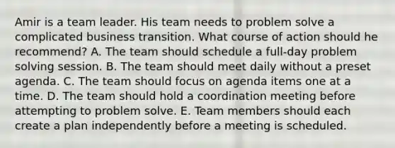 Amir is a team leader. His team needs to problem solve a complicated business transition. What course of action should he recommend? A. The team should schedule a full-day problem solving session. B. The team should meet daily without a preset agenda. C. The team should focus on agenda items one at a time. D. The team should hold a coordination meeting before attempting to problem solve. E. Team members should each create a plan independently before a meeting is scheduled.