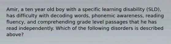 Amir, a ten year old boy with a specific learning disability (SLD), has difficulty with decoding words, phonemic awareness, reading fluency, and comprehending grade level passages that he has read independently. Which of the following disorders is described above?