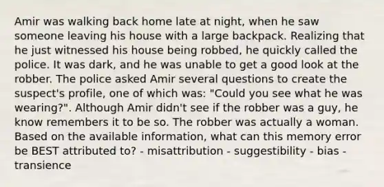 Amir was walking back home late at night, when he saw someone leaving his house with a large backpack. Realizing that he just witnessed his house being robbed, he quickly called the police. It was dark, and he was unable to get a good look at the robber. The police asked Amir several questions to create the suspect's profile, one of which was: "Could you see what he was wearing?". Although Amir didn't see if the robber was a guy, he know remembers it to be so. The robber was actually a woman. Based on the available information, what can this memory error be BEST attributed to? - misattribution - suggestibility - bias - transience