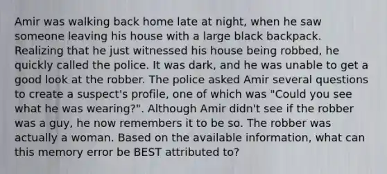 Amir was walking back home late at night, when he saw someone leaving his house with a large black backpack. Realizing that he just witnessed his house being robbed, he quickly called the police. It was dark, and he was unable to get a good look at the robber. The police asked Amir several questions to create a suspect's profile, one of which was "Could you see what he was wearing?". Although Amir didn't see if the robber was a guy, he now remembers it to be so. The robber was actually a woman. Based on the available information, what can this memory error be BEST attributed to?