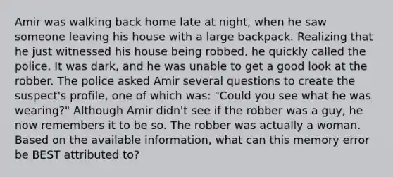 Amir was walking back home late at night, when he saw someone leaving his house with a large backpack. Realizing that he just witnessed his house being robbed, he quickly called the police. It was dark, and he was unable to get a good look at the robber. The police asked Amir several questions to create the suspect's profile, one of which was: "Could you see what he was wearing?" Although Amir didn't see if the robber was a guy, he now remembers it to be so. The robber was actually a woman. Based on the available information, what can this memory error be BEST attributed to?