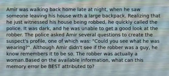 Amir was walking back home late at night, when he saw someone leaving his house with a large backpack. Realizing that he just witnessed his house being robbed, he quickly called the police. It was dark, and he was unable to get a good look at the robber. The police asked Amir several questions to create the suspect's profile, one of which was: "Could you see what he was wearing?". Although Amir didn't see if the robber was a guy, he know remembers it to be so. The robber was actually a woman.Based on the available information, what can this memory error be BEST attributed to?