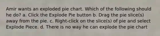 Amir wants an exploded <a href='https://www.questionai.com/knowledge/kDrHXijglR-pie-chart' class='anchor-knowledge'>pie chart</a>. Which of the following should he do? a. Click the Explode Pie button b. Drag the pie slice(s) away from the pie. c. Right-click on the slice(s) of pie and select Explode Piece. d. There is no way he can explode the pie chart