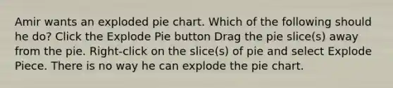 Amir wants an exploded pie chart. Which of the following should he do? Click the Explode Pie button Drag the pie slice(s) away from the pie. Right-click on the slice(s) of pie and select Explode Piece. There is no way he can explode the pie chart.