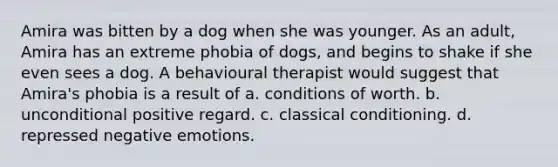 Amira was bitten by a dog when she was younger. As an adult, Amira has an extreme phobia of dogs, and begins to shake if she even sees a dog. A behavioural therapist would suggest that Amira's phobia is a result of a. conditions of worth. b. unconditional positive regard. c. classical conditioning. d. repressed negative emotions.