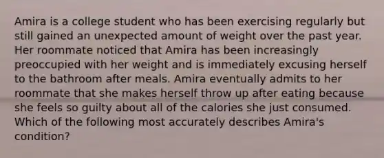 Amira is a college student who has been exercising regularly but still gained an unexpected amount of weight over the past year. Her roommate noticed that Amira has been increasingly preoccupied with her weight and is immediately excusing herself to the bathroom after meals. Amira eventually admits to her roommate that she makes herself throw up after eating because she feels so guilty about all of the calories she just consumed. Which of the following most accurately describes Amira's condition?