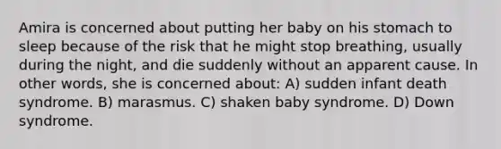 Amira is concerned about putting her baby on his stomach to sleep because of the risk that he might stop breathing, usually during the night, and die suddenly without an apparent cause. In other words, she is concerned about: A) sudden infant death syndrome. B) marasmus. C) shaken baby syndrome. D) Down syndrome.