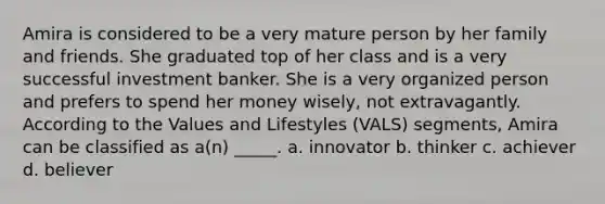 Amira is considered to be a very mature person by her family and friends. She graduated top of her class and is a very successful investment banker. She is a very organized person and prefers to spend her money wisely, not extravagantly. According to the Values and Lifestyles (VALS) segments, Amira can be classified as a(n) _____. a. innovator b. thinker c. achiever d. believer