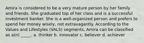 Amira is considered to be a very mature person by her family and friends. She graduated top of her class and is a successful investment banker. She is a well-organized person and prefers to spend her money wisely, not extravagantly. According to the Values and Lifestyles (VALS) segments, Amira can be classified as a(n) _____. a. thinker b. innovator c. believer d. achiever