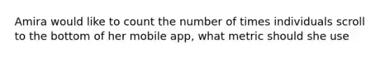 Amira would like to count the number of times individuals scroll to the bottom of her mobile app, what metric should she use