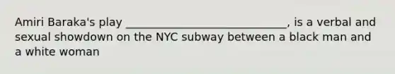 Amiri Baraka's play _____________________________, is a verbal and sexual showdown on the NYC subway between a black man and a white woman