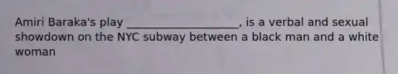 Amiri Baraka's play ____________________, is a verbal and sexual showdown on the NYC subway between a black man and a white woman