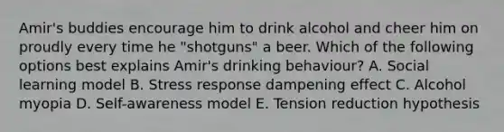 Amir's buddies encourage him to drink alcohol and cheer him on proudly every time he "shotguns" a beer. Which of the following options best explains Amir's drinking behaviour? A. Social learning model B. Stress response dampening effect C. Alcohol myopia D. Self-awareness model E. Tension reduction hypothesis