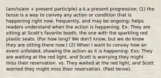 (am/is/are + present participle) a.k.a present progressive; (1) the tense is a way to convey any action or condition that is happening right now, frequently, and may be ongoing; helps readers understand when the action is happening. Ex: They are sitting at Scott's favorite booth, the one with the sparkling red plastic seats. (For how long? We don't know, but we do know they are sitting there now.) (2) When I want to convey how an event unfolded, showing the action as it is happening: Exs: They are waiting at the red light, and Scott is worrying they might miss their reservation. vs. They waited at the red light, and Scott worried they might miss their reservation. (Past tense).