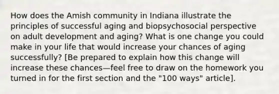 How does the Amish community in Indiana illustrate the principles of successful aging and biopsychosocial perspective on adult development and aging? What is one change you could make in your life that would increase your chances of aging successfully? [Be prepared to explain how this change will increase these chances—feel free to draw on the homework you turned in for the first section and the "100 ways" article].