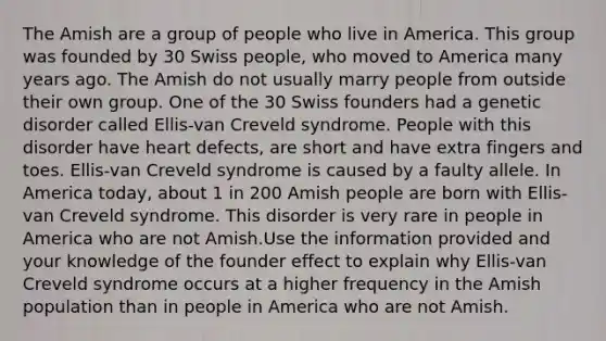 The Amish are a group of people who live in America. This group was founded by 30 Swiss people, who moved to America many years ago. The Amish do not usually marry people from outside their own group. One of the 30 Swiss founders had a genetic disorder called Ellis-van Creveld syndrome. People with this disorder have heart defects, are short and have extra fingers and toes. Ellis-van Creveld syndrome is caused by a faulty allele. In America today, about 1 in 200 Amish people are born with Ellis-van Creveld syndrome. This disorder is very rare in people in America who are not Amish.Use the information provided and your knowledge of the founder effect to explain why Ellis-van Creveld syndrome occurs at a higher frequency in the Amish population than in people in America who are not Amish.