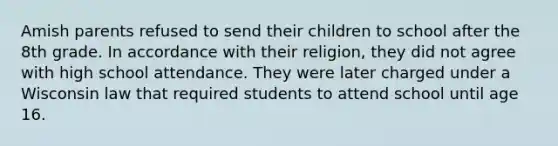 Amish parents refused to send their children to school after the 8th grade. In accordance with their religion, they did not agree with high school attendance. They were later charged under a Wisconsin law that required students to attend school until age 16.