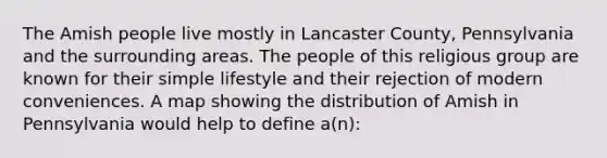 The Amish people live mostly in Lancaster County, Pennsylvania and the surrounding areas. The people of this religious group are known for their simple lifestyle and their rejection of modern conveniences. A map showing the distribution of Amish in Pennsylvania would help to define a(n):