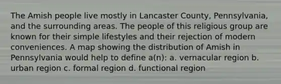 The Amish people live mostly in Lancaster County, Pennsylvania, and the surrounding areas. The people of this religious group are known for their simple lifestyles and their rejection of modern conveniences. A map showing the distribution of Amish in Pennsylvania would help to define a(n): a. vernacular region b. urban region c. formal region d. functional region