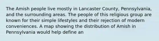 The Amish people live mostly in Lancaster County, Pennsylvania, and the surrounding areas. The people of this religious group are known for their simple lifestyles and their rejection of modern conveniences. A map showing the distribution of Amish in Pennsylvania would help define an