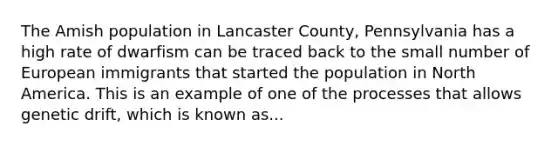 The Amish population in Lancaster County, Pennsylvania has a high rate of dwarfism can be traced back to the small number of European immigrants that started the population in North America. This is an example of one of the processes that allows genetic drift, which is known as...