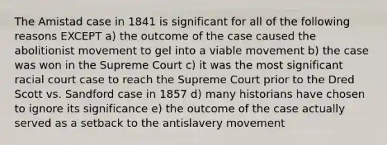 The Amistad case in 1841 is significant for all of the following reasons EXCEPT a) the outcome of the case caused the abolitionist movement to gel into a viable movement b) the case was won in the Supreme Court c) it was the most significant racial court case to reach the Supreme Court prior to the Dred Scott vs. Sandford case in 1857 d) many historians have chosen to ignore its significance e) the outcome of the case actually served as a setback to the antislavery movement