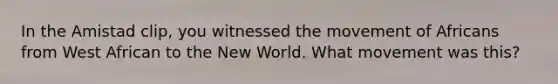 In the Amistad clip, you witnessed the movement of Africans from West African to the New World. What movement was this?