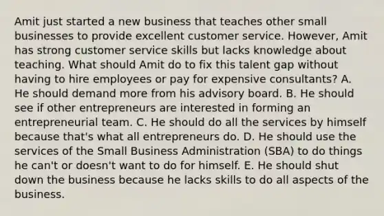 Amit just started a new business that teaches other small businesses to provide excellent customer service.​ However, Amit has strong customer service skills but lacks knowledge about teaching. What should Amit do to fix this talent gap without having to hire employees or pay for expensive​ consultants? A. He should demand more from his advisory board. B. He should see if other entrepreneurs are interested in forming an entrepreneurial team. C. He should do all the services by himself because​ that's what all entrepreneurs do. D. He should use the services of the Small Business Administration​ (SBA) to do things he​ can't or​ doesn't want to do for himself. E. He should shut down the business because he lacks skills to do all aspects of the business.