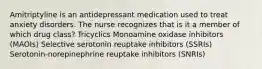 Amitriptyline is an antidepressant medication used to treat anxiety disorders. The nurse recognizes that is it a member of which drug class? Tricyclics Monoamine oxidase inhibitors (MAOIs) Selective serotonin reuptake inhibitors (SSRIs) Serotonin-norepinephrine reuptake inhibitors (SNRIs)