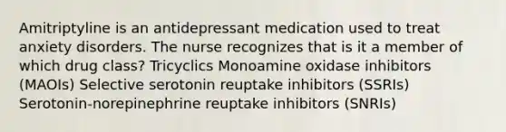 Amitriptyline is an antidepressant medication used to treat anxiety disorders. The nurse recognizes that is it a member of which drug class? Tricyclics Monoamine oxidase inhibitors (MAOIs) Selective serotonin reuptake inhibitors (SSRIs) Serotonin-norepinephrine reuptake inhibitors (SNRIs)