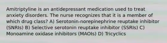 Amitriptyline is an antidepressant medication used to treat anxiety disorders. The nurse recognizes that it is a member of which drug class? A) Serotonin-norepinephrine reuptake inhibitor (SNRIs) B) Selective serotonin reuptake inhibitor (SSRIs) C) Monoamine oxidase inhibitors (MAOIs) D) Tricyclics