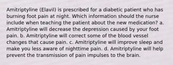 Amitriptyline (Elavil) is prescribed for a diabetic patient who has burning foot pain at night. Which information should the nurse include when teaching the patient about the new medication? a. Amitriptyline will decrease the depression caused by your foot pain. b. Amitriptyline will correct some of the blood vessel changes that cause pain. c. Amitriptyline will improve sleep and make you less aware of nighttime pain. d. Amitriptyline will help prevent the transmission of pain impulses to the brain.