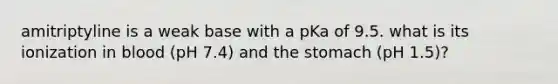 amitriptyline is a weak base with a pKa of 9.5. what is its ionization in blood (pH 7.4) and the stomach (pH 1.5)?