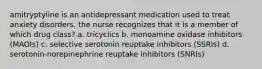 amitryptyline is an antidepressant medication used to treat anxiety disorders. the nurse recognizes that it is a member of which drug class? a. tricyclics b. monoamine oxidase inhibitors (MAOIs) c. selective serotonin reuptake inhibitors (SSRIs) d. serotonin-norepinephrine reuptake inhibitors (SNRIs)