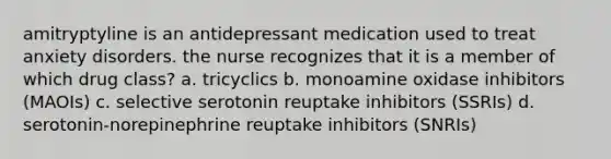 amitryptyline is an antidepressant medication used to treat anxiety disorders. the nurse recognizes that it is a member of which drug class? a. tricyclics b. monoamine oxidase inhibitors (MAOIs) c. selective serotonin reuptake inhibitors (SSRIs) d. serotonin-norepinephrine reuptake inhibitors (SNRIs)